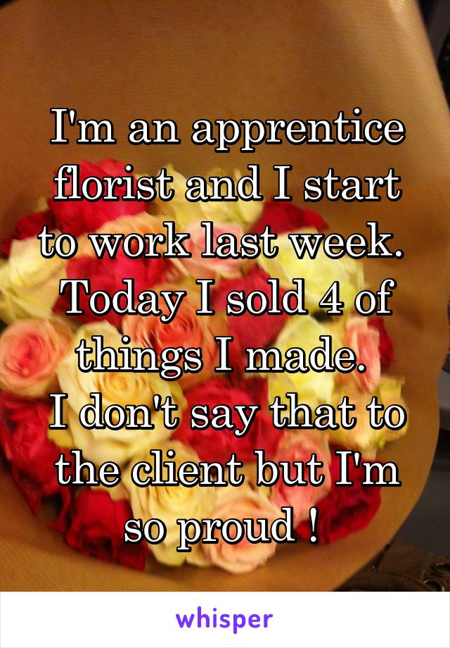 I'm an apprentice florist and I start to work last week. 
Today I sold 4 of things I made. 
I don't say that to the client but I'm so proud ! 