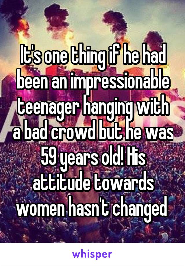 It's one thing if he had been an impressionable teenager hanging with a bad crowd but he was 59 years old! His attitude towards women hasn't changed 