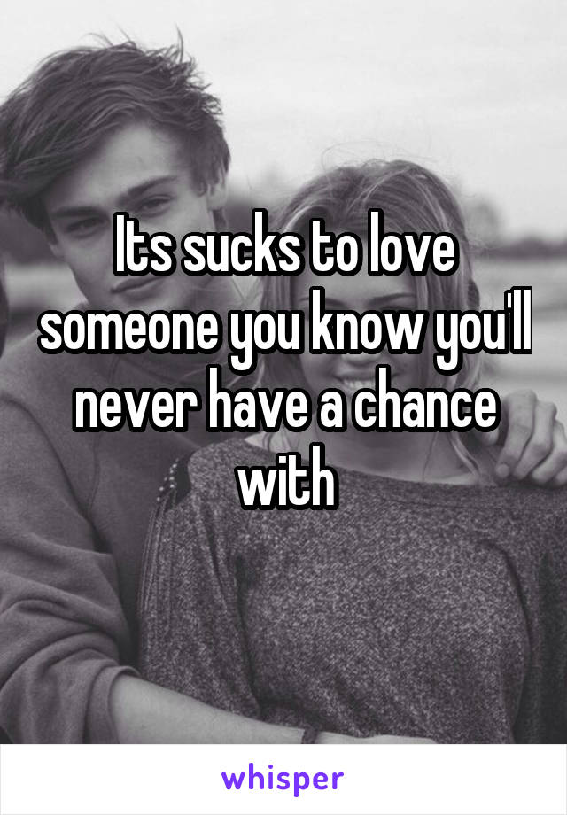 Its sucks to love someone you know you'll never have a chance with
