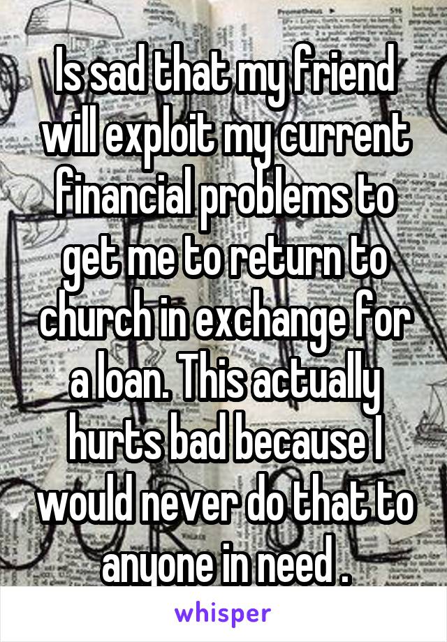 Is sad that my friend will exploit my current financial problems to get me to return to church in exchange for a loan. This actually hurts bad because I would never do that to anyone in need .