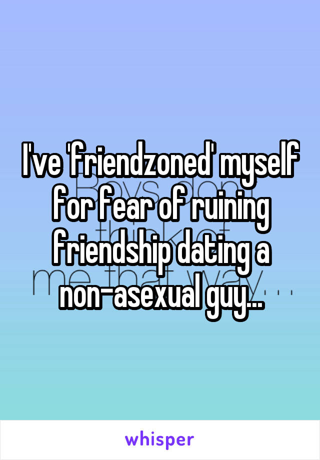 I've 'friendzoned' myself for fear of ruining friendship dating a non-asexual guy...