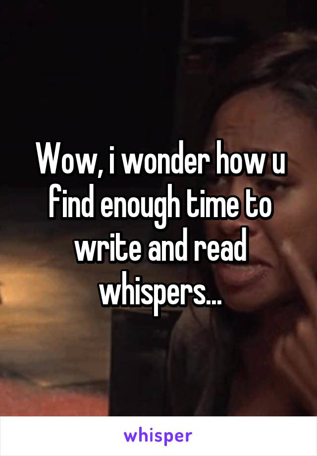 Wow, i wonder how u find enough time to write and read whispers...
