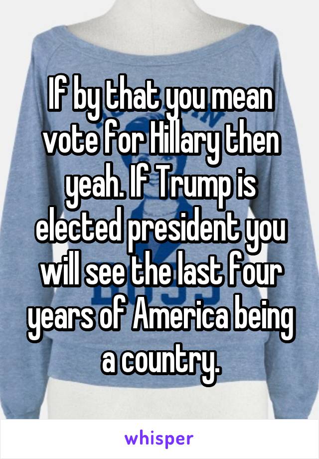If by that you mean vote for Hillary then yeah. If Trump is elected president you will see the last four years of America being a country.