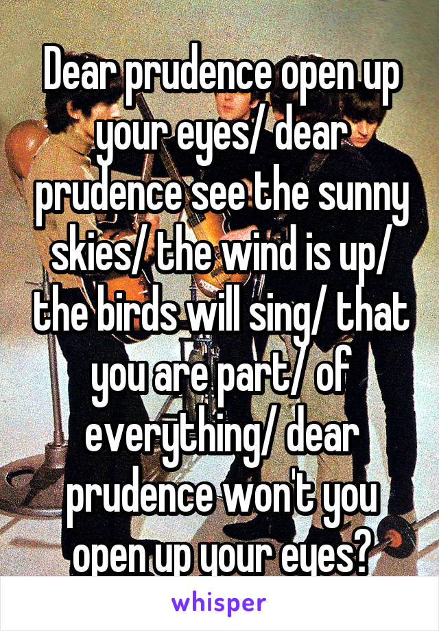 Dear prudence open up your eyes/ dear prudence see the sunny skies/ the wind is up/ the birds will sing/ that you are part/ of everything/ dear prudence won't you open up your eyes?