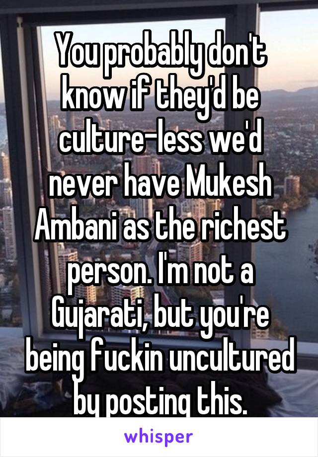 You probably don't know if they'd be culture-less we'd never have Mukesh Ambani as the richest person. I'm not a Gujarati, but you're being fuckin uncultured by posting this.