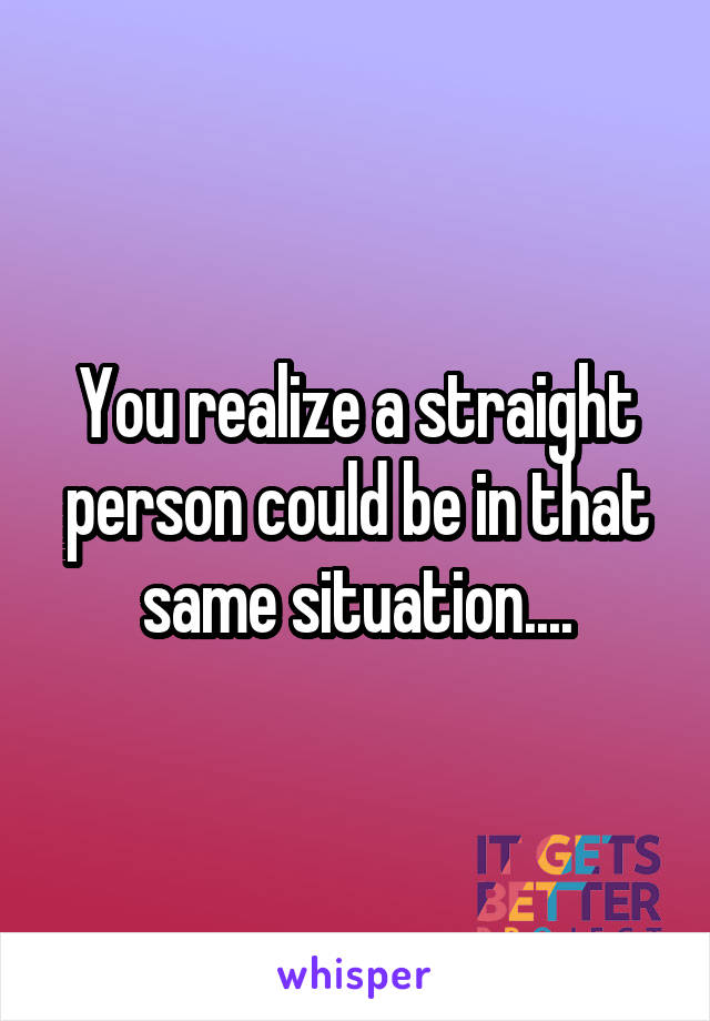 You realize a straight person could be in that same situation....