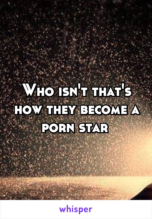 Who isn't that's how they become a porn star 