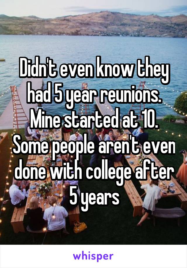 Didn't even know they had 5 year reunions. Mine started at 10. Some people aren't even done with college after 5 years