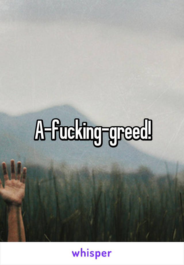 A-fucking-greed!