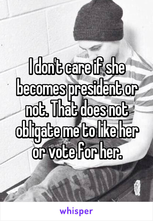 I don't care if she becomes president or not. That does not obligate me to like her or vote for her.