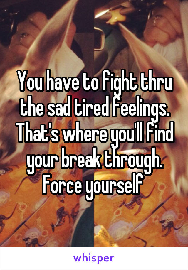 You have to fight thru the sad tired feelings. That's where you'll find your break through. Force yourself 