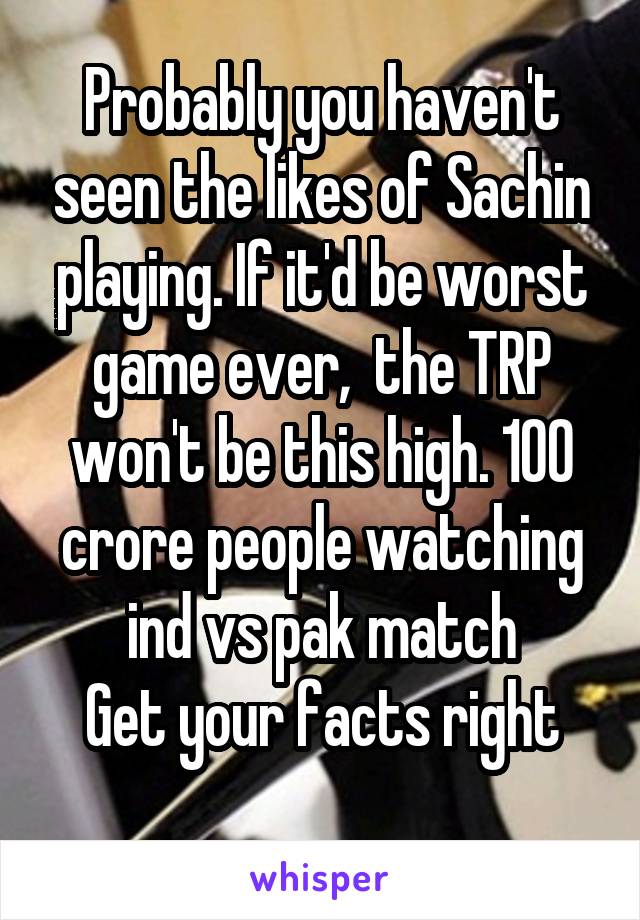 Probably you haven't seen the likes of Sachin playing. If it'd be worst game ever,  the TRP won't be this high. 100 crore people watching ind vs pak match
Get your facts right
