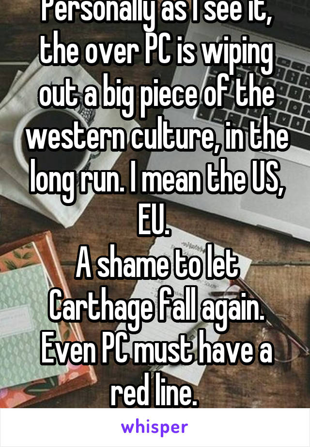 Personally as I see it, the over PC is wiping out a big piece of the western culture, in the long run. I mean the US, EU. 
A shame to let Carthage fall again. Even PC must have a red line. 
Today-none