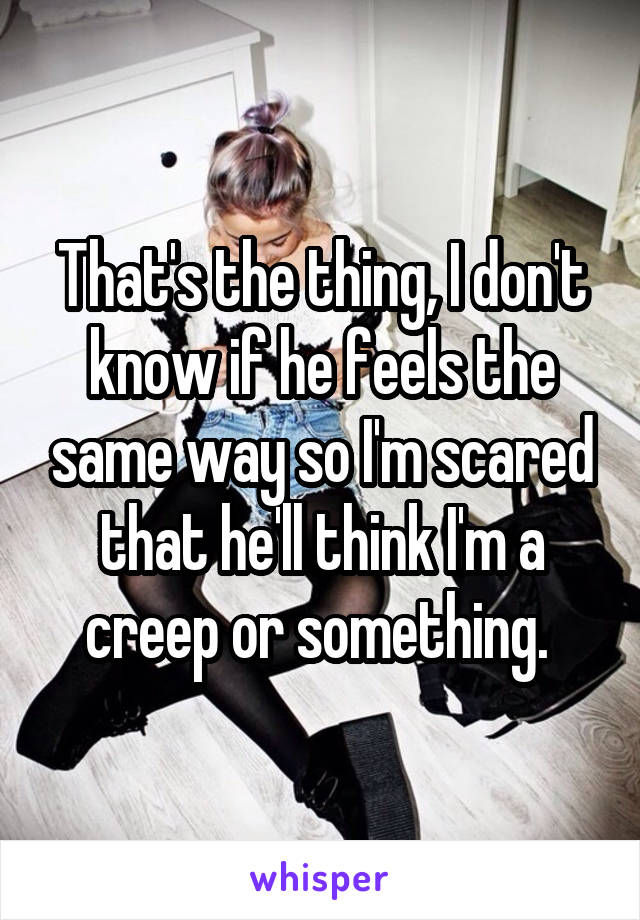 That's the thing, I don't know if he feels the same way so I'm scared that he'll think I'm a creep or something. 