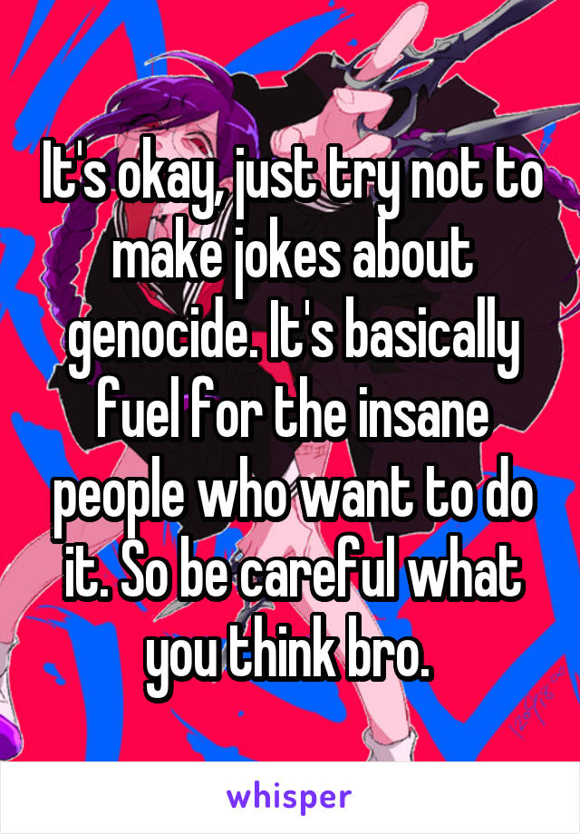 It's okay, just try not to make jokes about genocide. It's basically fuel for the insane people who want to do it. So be careful what you think bro. 