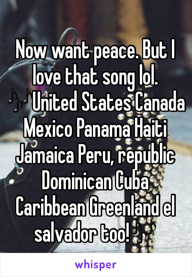 Now want peace. But I love that song lol. 🎶United States Canada Mexico Panama Haiti Jamaica Peru, republic Dominican Cuba Caribbean Greenland el salvador too!🎶
