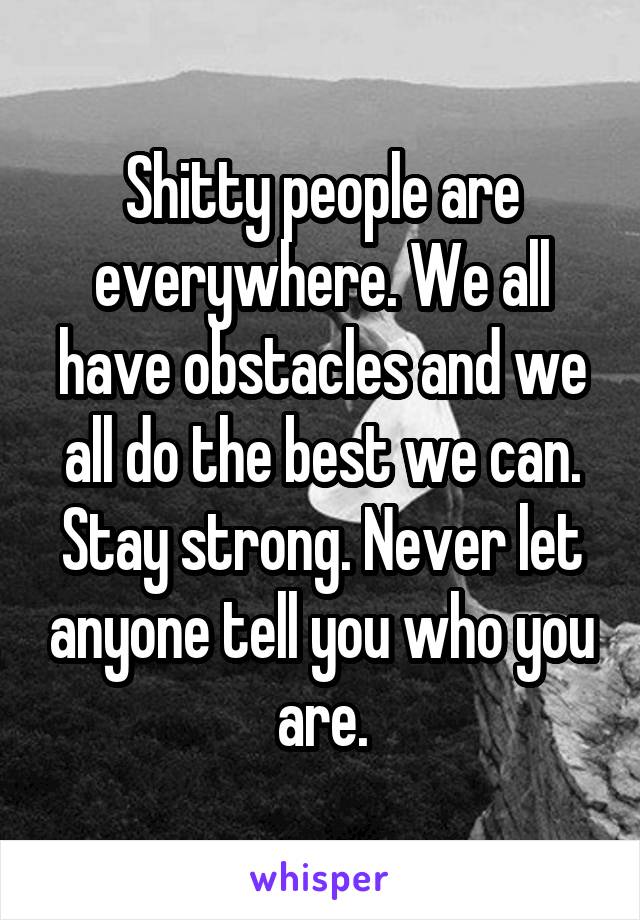 Shitty people are everywhere. We all have obstacles and we all do the best we can. Stay strong. Never let anyone tell you who you are.