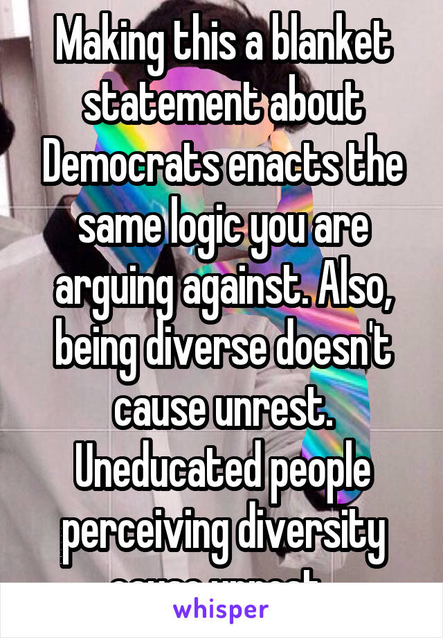 Making this a blanket statement about Democrats enacts the same logic you are arguing against. Also, being diverse doesn't cause unrest. Uneducated people perceiving diversity cause unrest. 