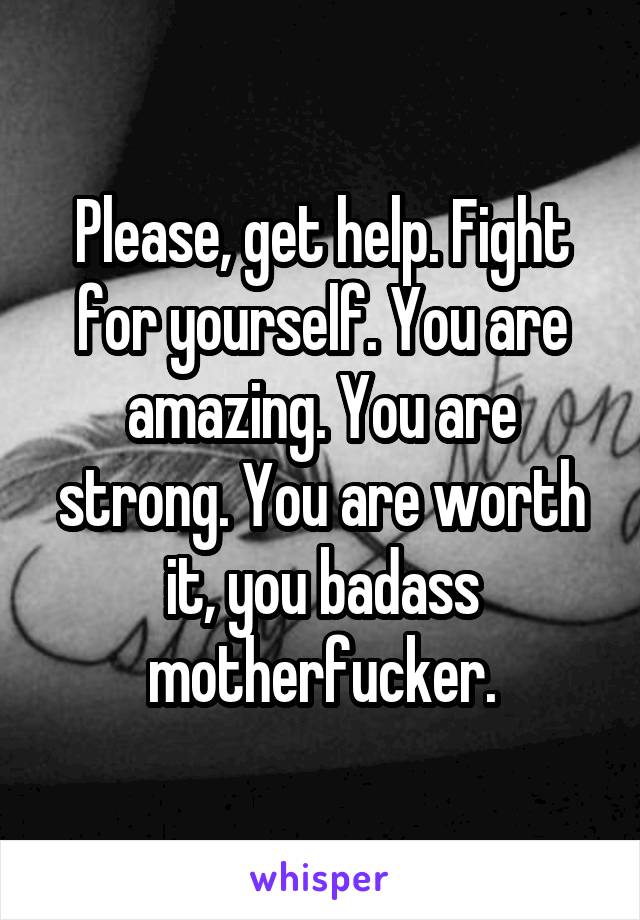 Please, get help. Fight for yourself. You are amazing. You are strong. You are worth it, you badass motherfucker.