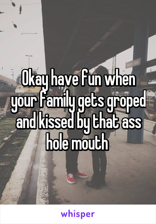 Okay have fun when your family gets groped and kissed by that ass hole mouth 