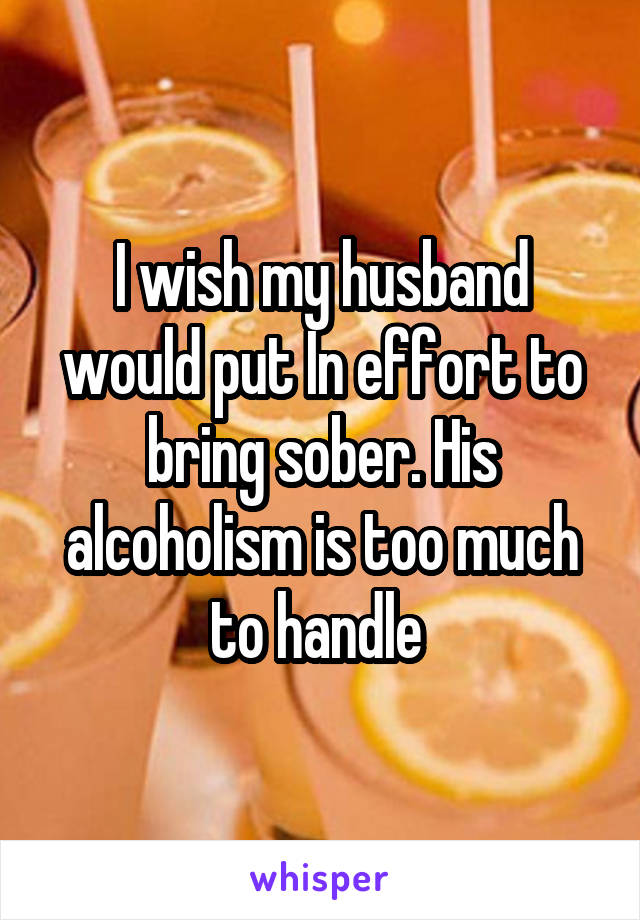 I wish my husband would put In effort to bring sober. His alcoholism is too much to handle 