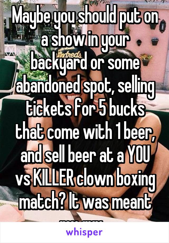 Maybe you should put on a show in your backyard or some abandoned spot, selling tickets for 5 bucks that come with 1 beer, and sell beer at a YOU vs KILLER clown boxing match? It was meant my guy...