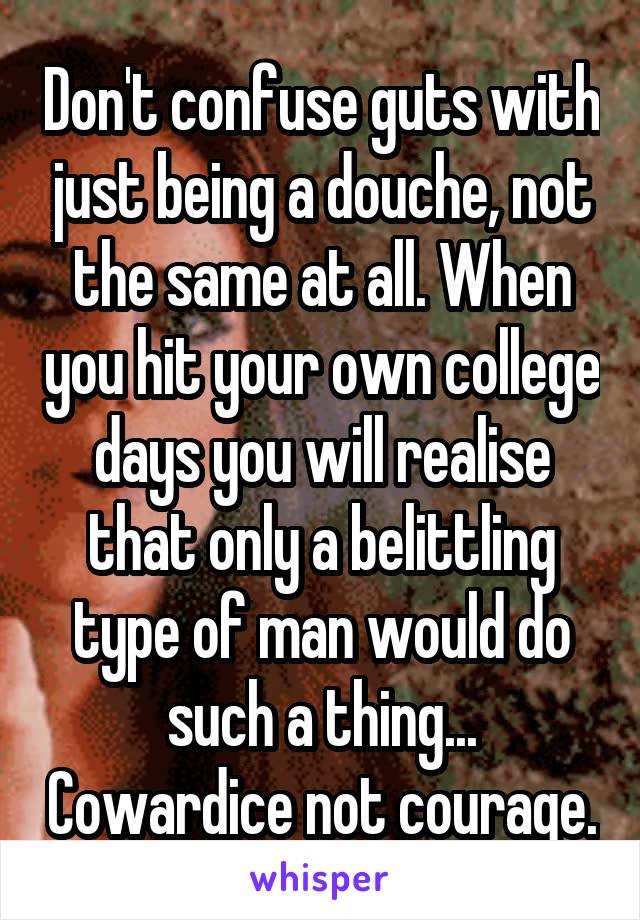 Don't confuse guts with just being a douche, not the same at all. When you hit your own college days you will realise that only a belittling type of man would do such a thing... Cowardice not courage.