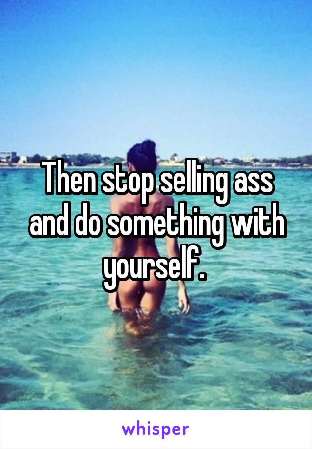 Then stop selling ass and do something with yourself. 