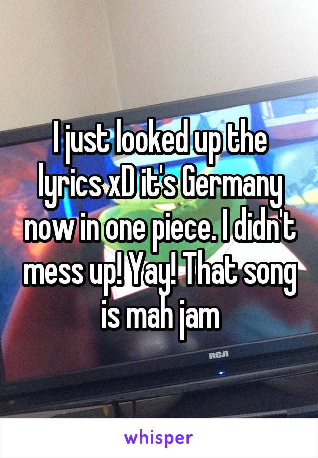 I just looked up the lyrics xD it's Germany now in one piece. I didn't mess up! Yay! That song is mah jam