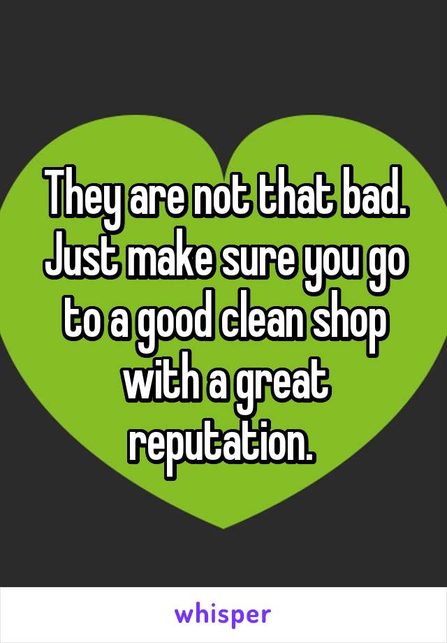 They are not that bad. Just make sure you go to a good clean shop with a great reputation. 