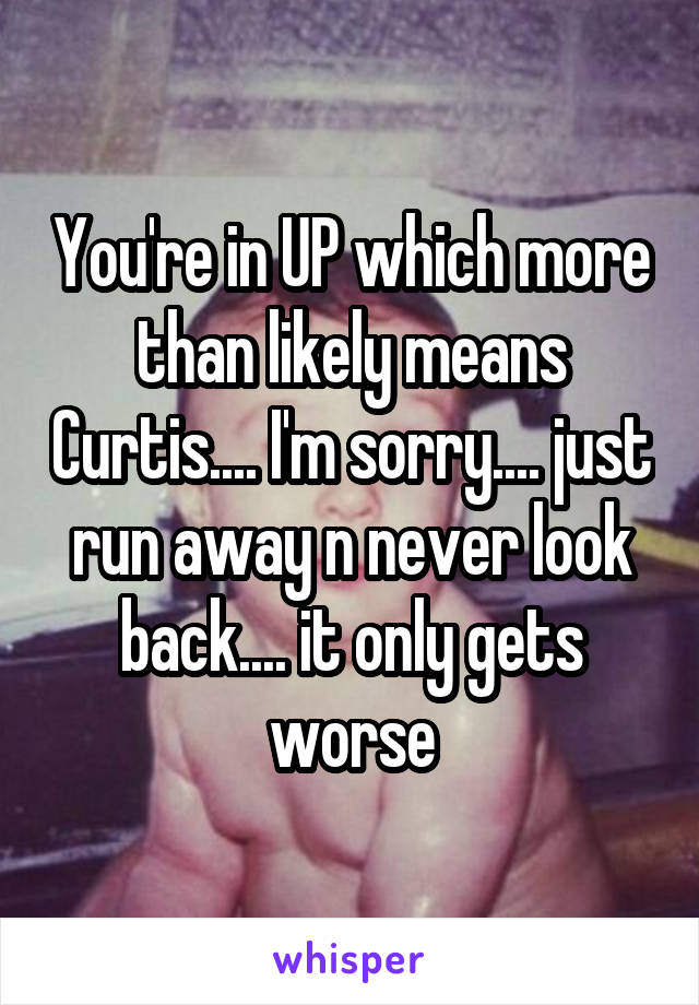 You're in UP which more than likely means Curtis.... I'm sorry.... just run away n never look back.... it only gets worse