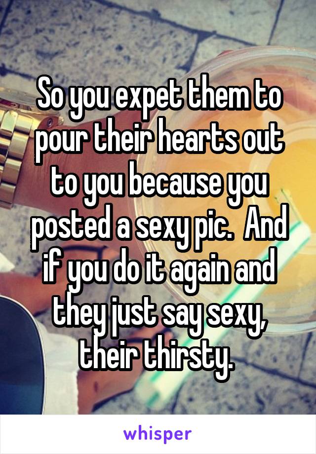 So you expet them to pour their hearts out to you because you posted a sexy pic.  And if you do it again and they just say sexy, their thirsty. 