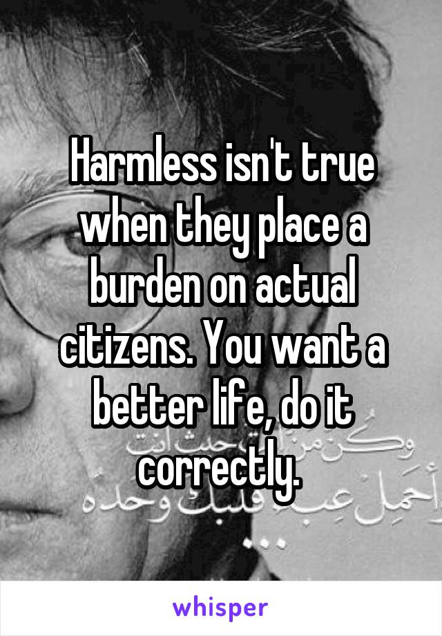 Harmless isn't true when they place a burden on actual citizens. You want a better life, do it correctly. 