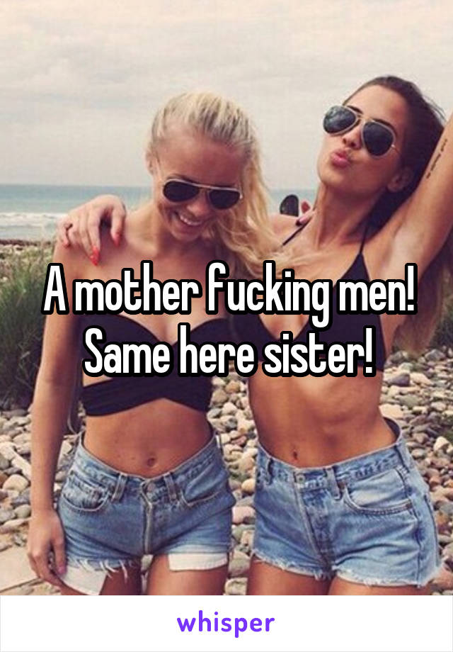 A mother fucking men! Same here sister!