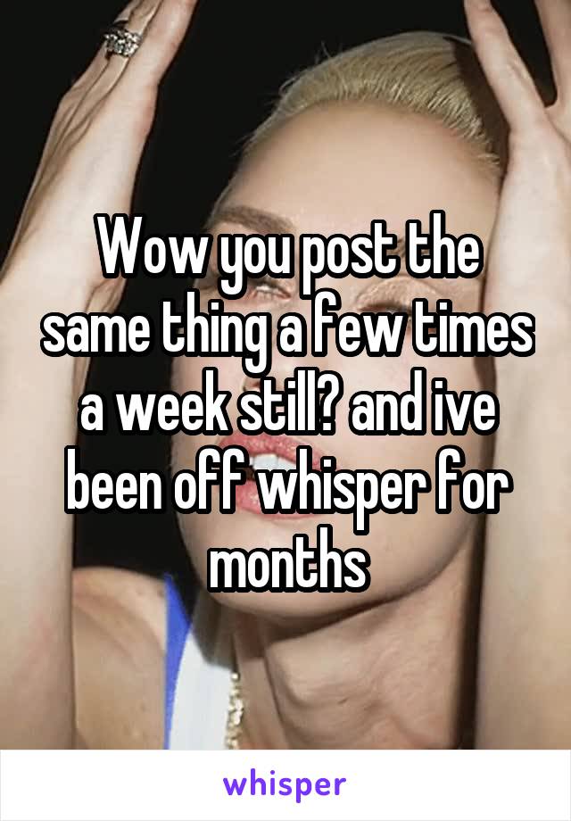 Wow you post the same thing a few times a week still? and ive been off whisper for months