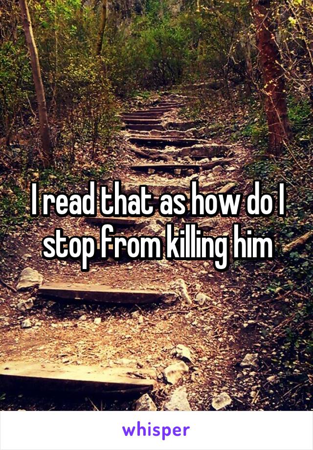 I read that as how do I stop from killing him