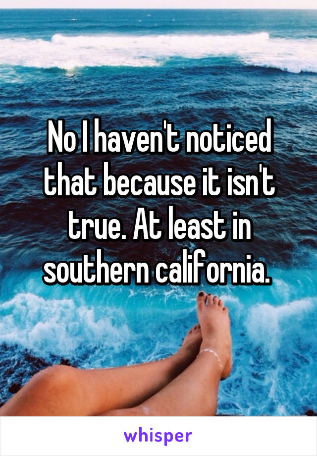 No I haven't noticed that because it isn't true. At least in southern california. 
