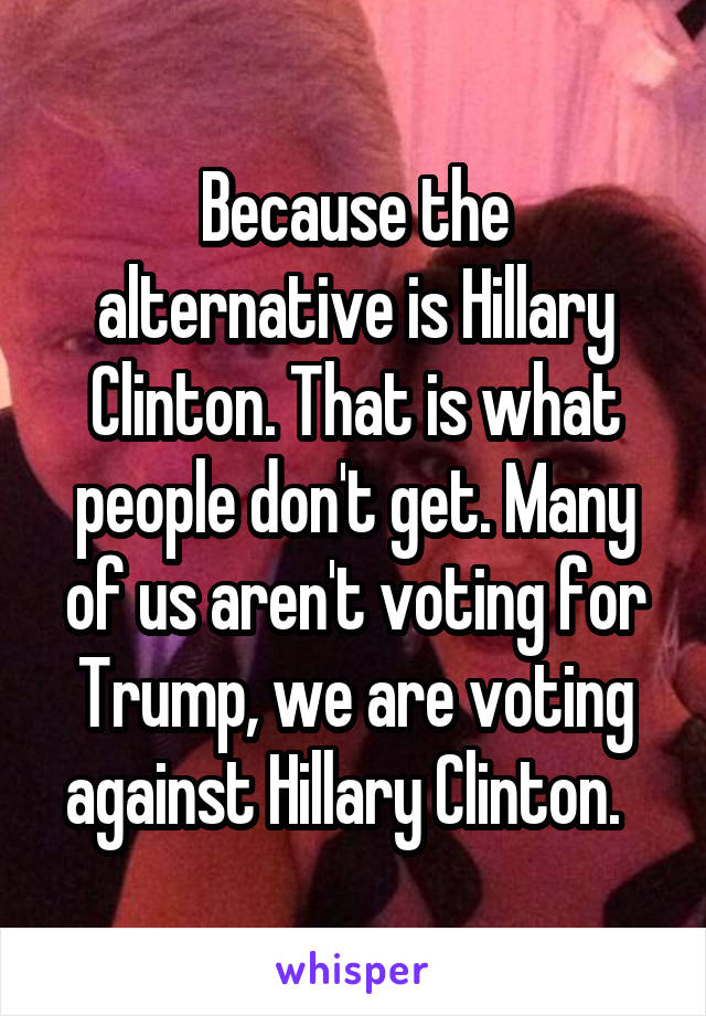 Because the alternative is Hillary Clinton. That is what people don't get. Many of us aren't voting for Trump, we are voting against Hillary Clinton.  