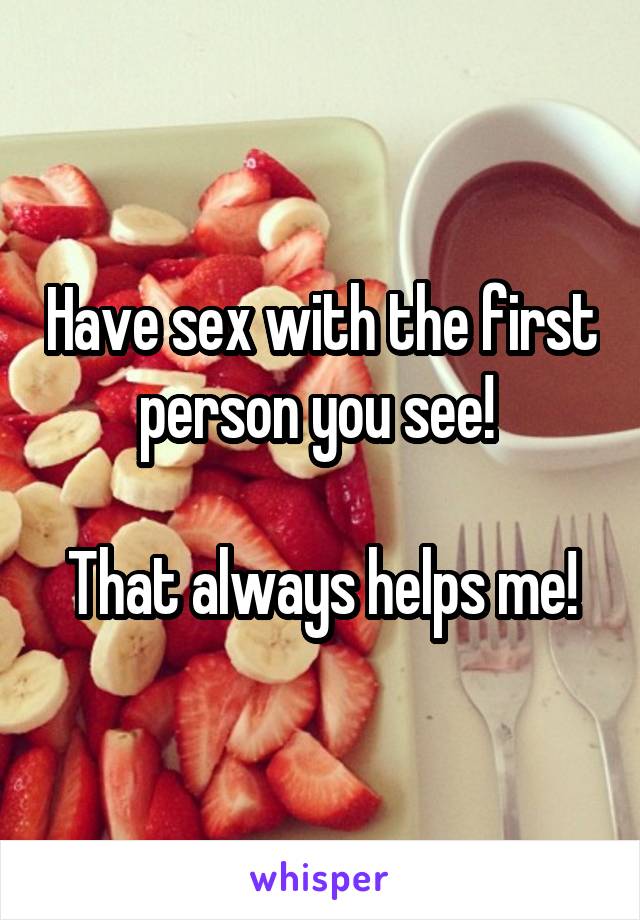 Have sex with the first person you see! 

That always helps me!