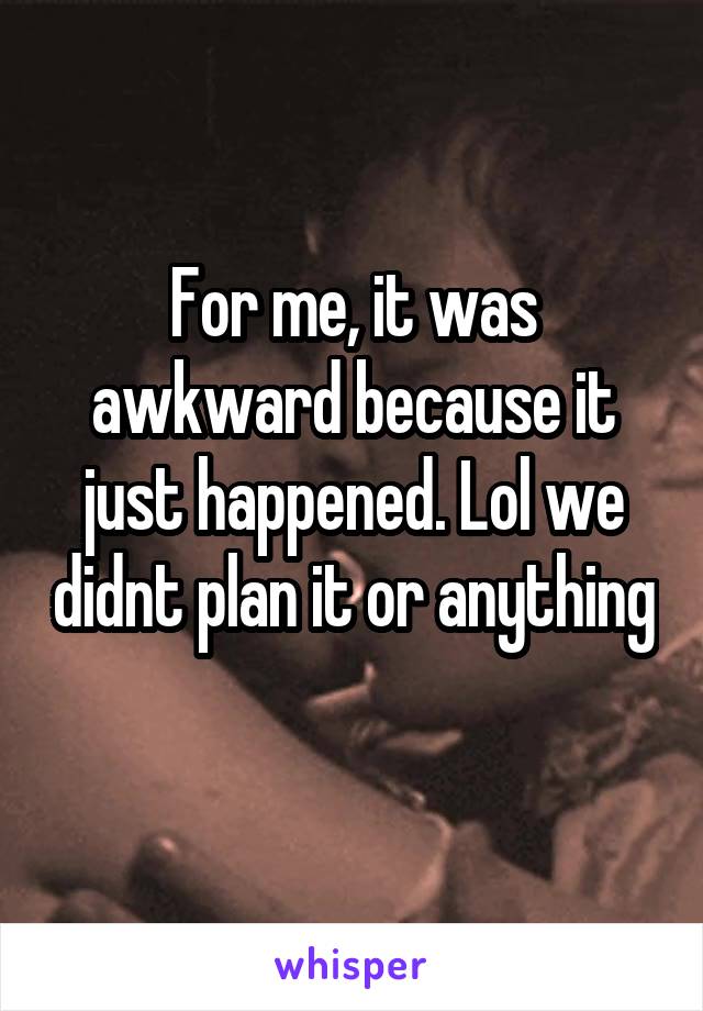 For me, it was awkward because it just happened. Lol we didnt plan it or anything 