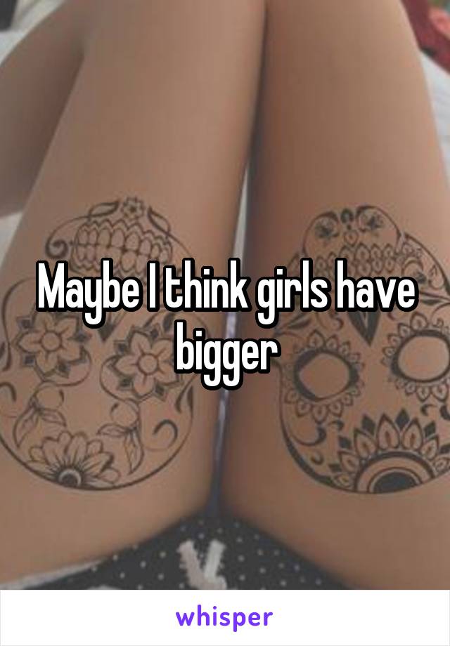 Maybe I think girls have bigger