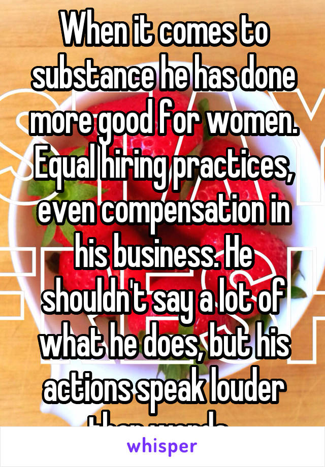 When it comes to substance he has done more good for women. Equal hiring practices, even compensation in his business. He shouldn't say a lot of what he does, but his actions speak louder than words. 