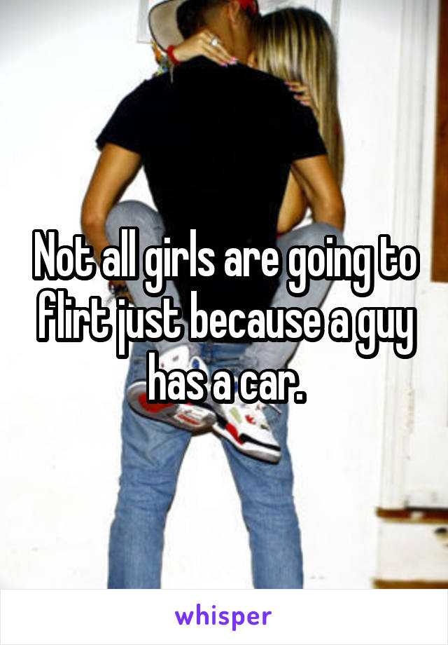 Not all girls are going to flirt just because a guy has a car.