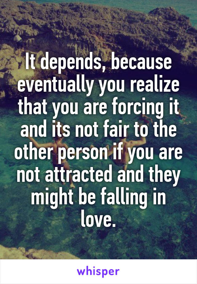It depends, because eventually you realize that you are forcing it and its not fair to the other person if you are not attracted and they might be falling in love.