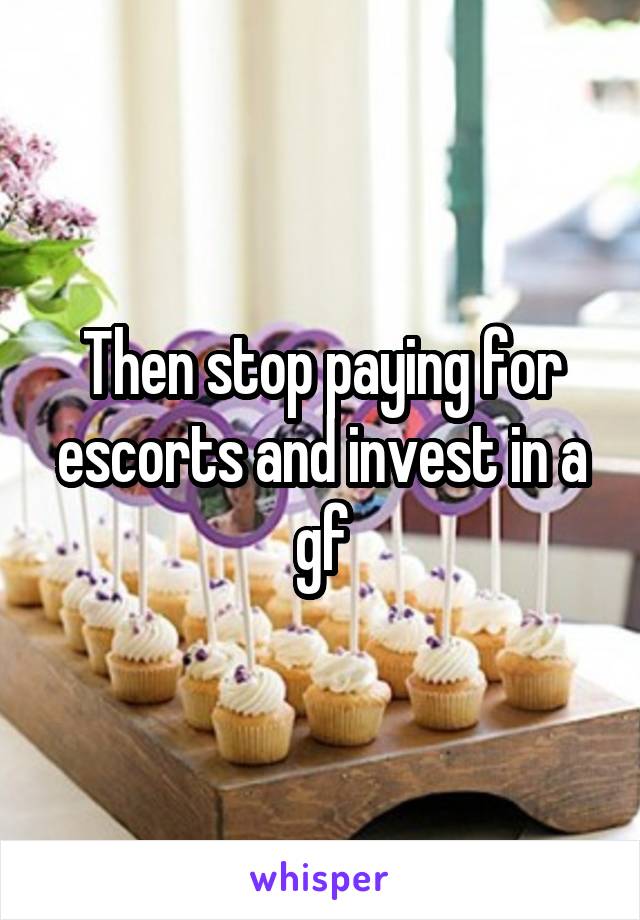Then stop paying for escorts and invest in a gf