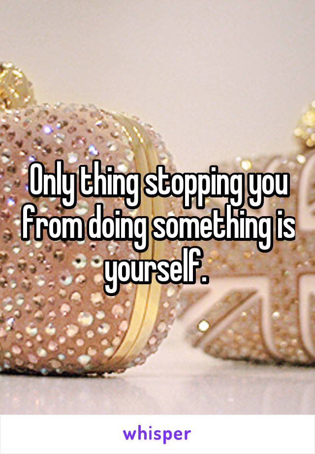Only thing stopping you from doing something is yourself. 