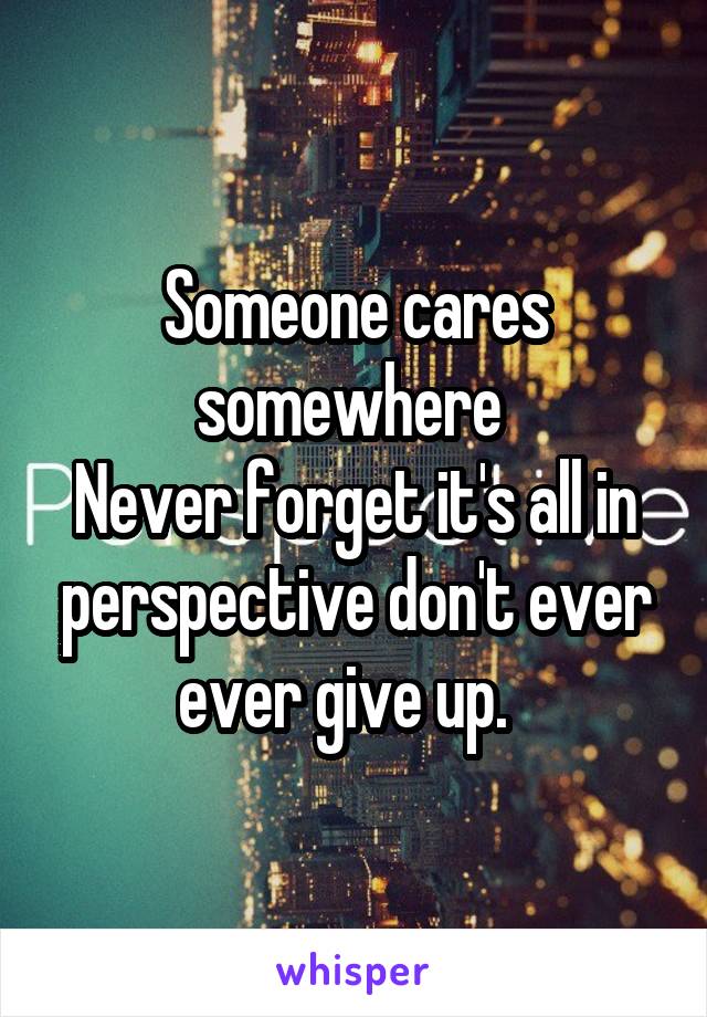 Someone cares somewhere 
Never forget it's all in perspective don't ever ever give up.  