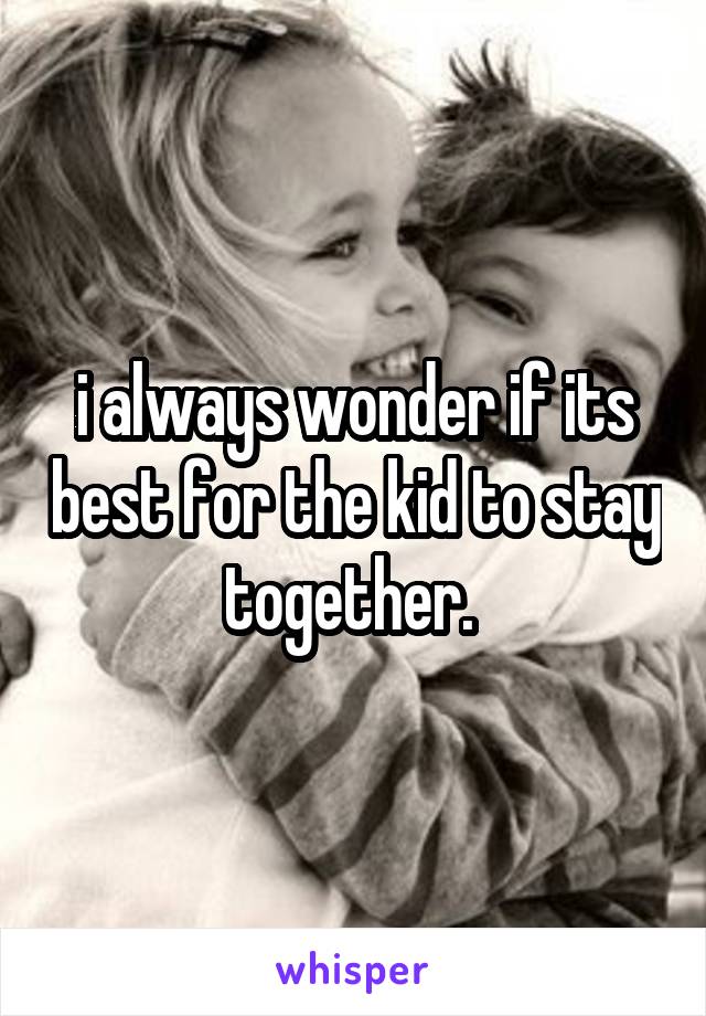 i always wonder if its best for the kid to stay together. 
