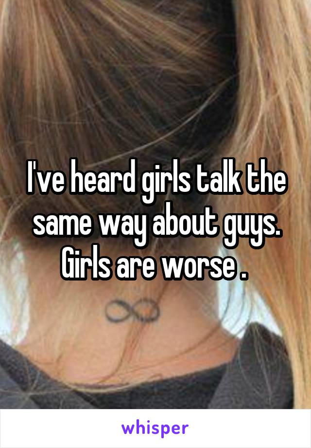 I've heard girls talk the same way about guys. Girls are worse . 