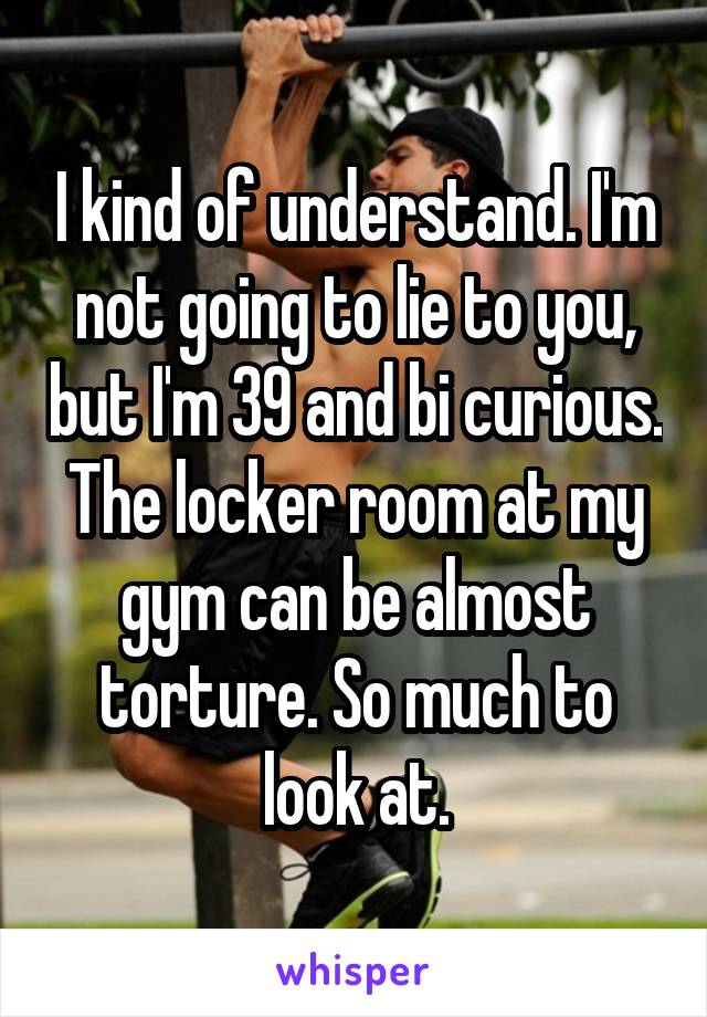 I kind of understand. I'm not going to lie to you, but I'm 39 and bi curious. The locker room at my gym can be almost torture. So much to look at.